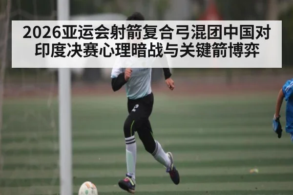 2026亚运会射箭复合弓混团中国对印度决赛心理暗战与关键箭博弈